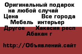 Оригинальный подарок на любой случай!!!! › Цена ­ 2 500 - Все города Мебель, интерьер » Другое   . Хакасия респ.,Абакан г.